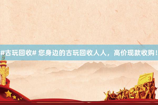 #古玩回收# 您身边的古玩回收人人，高价现款收购！